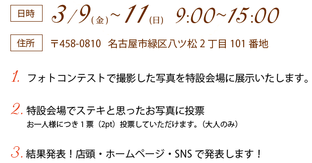 日時：3/9(金)~11(日) 9:00~17:00 住所：〒458-0810名古屋市緑区八ツ松2丁目101番地　1.  フォトコンテストで撮影した写真を特設会場に展示いたします。2. 特設会場でステキと思ったお写真に投票　お一人様につき1票（2pt）投票していただけます。（大人のみ）3. 結果発表！店頭・ホームページ・SNSで発表します！